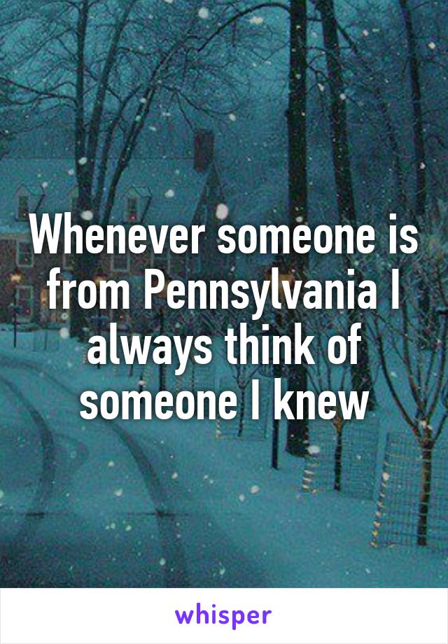 Whenever someone is from Pennsylvania I always think of someone I knew