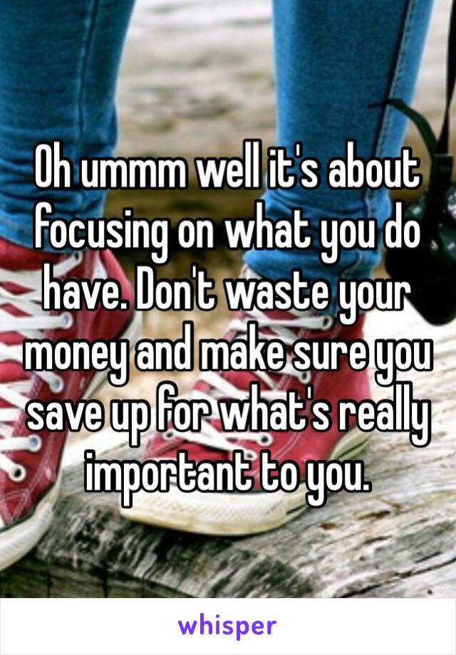 Oh ummm well it's about focusing on what you do have. Don't waste your money and make sure you save up for what's really important to you. 