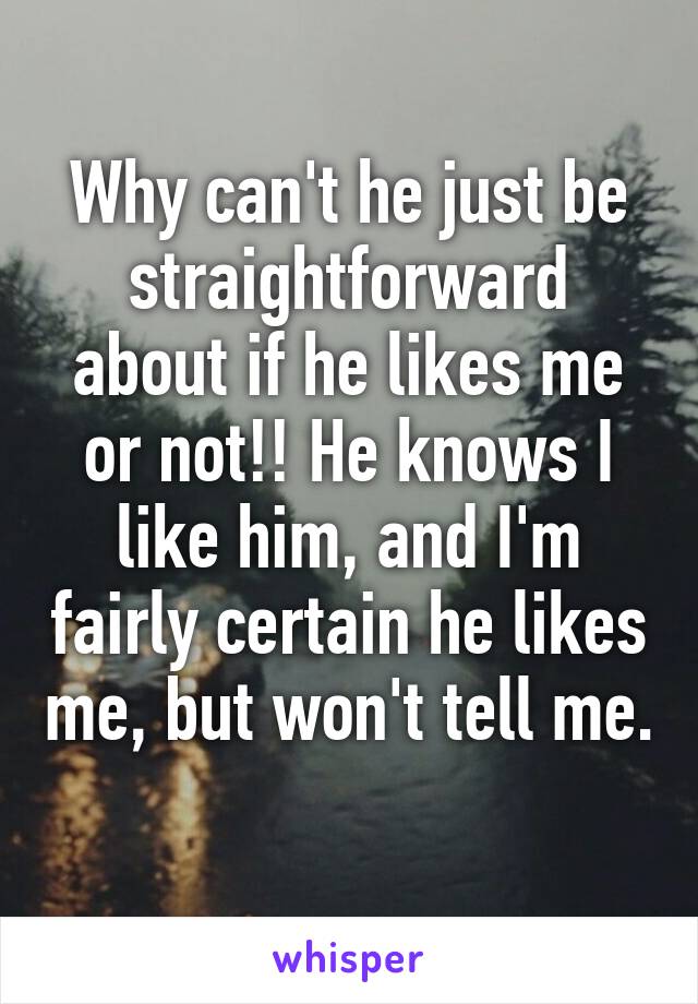 Why can't he just be straightforward about if he likes me or not!! He knows I like him, and I'm fairly certain he likes me, but won't tell me. 