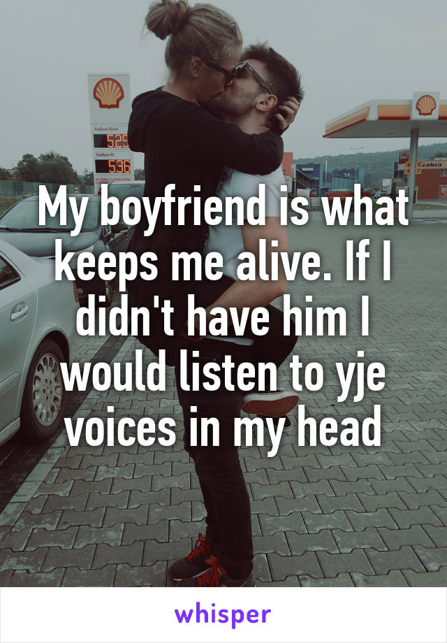 My boyfriend is what keeps me alive. If I didn't have him I would listen to yje voices in my head