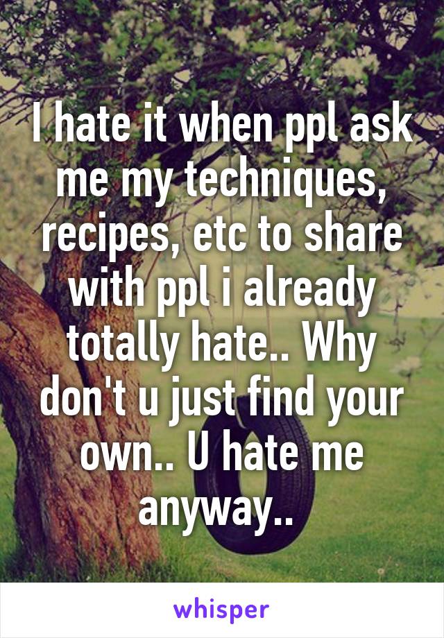 I hate it when ppl ask me my techniques, recipes, etc to share with ppl i already totally hate.. Why don't u just find your own.. U hate me anyway.. 