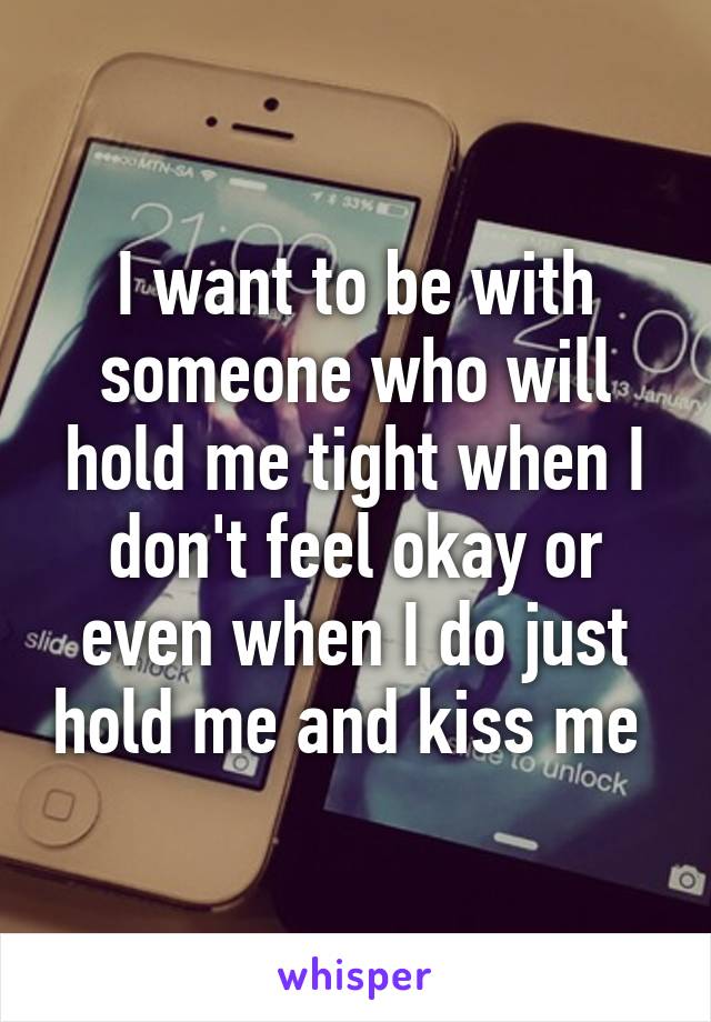 I want to be with someone who will hold me tight when I don't feel okay or even when I do just hold me and kiss me 