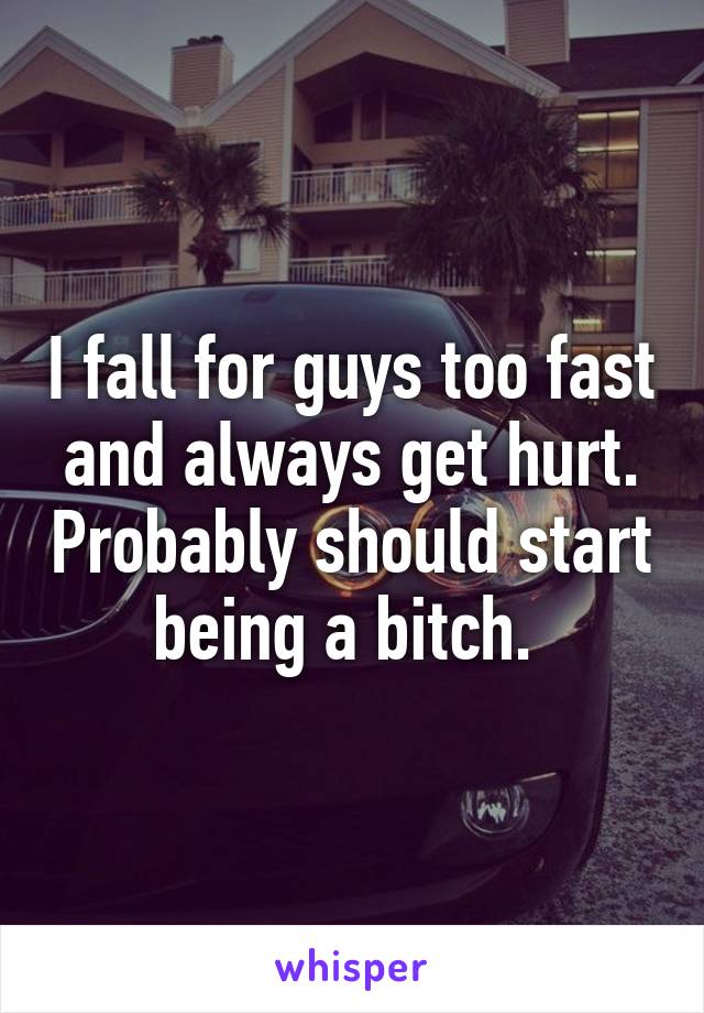 I fall for guys too fast and always get hurt. Probably should start being a bitch. 