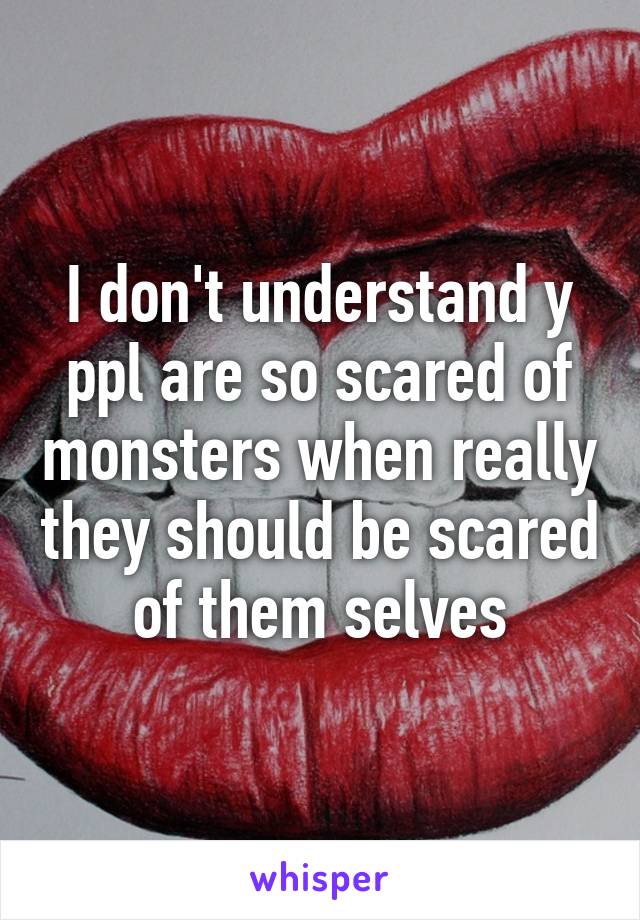 I don't understand y ppl are so scared of monsters when really they should be scared of them selves