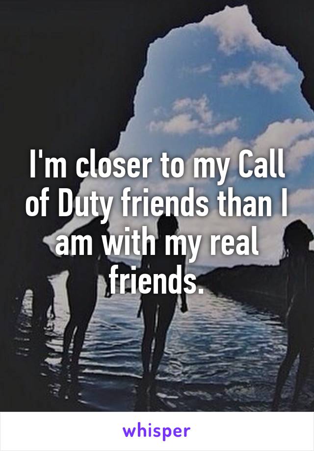 I'm closer to my Call of Duty friends than I am with my real friends.