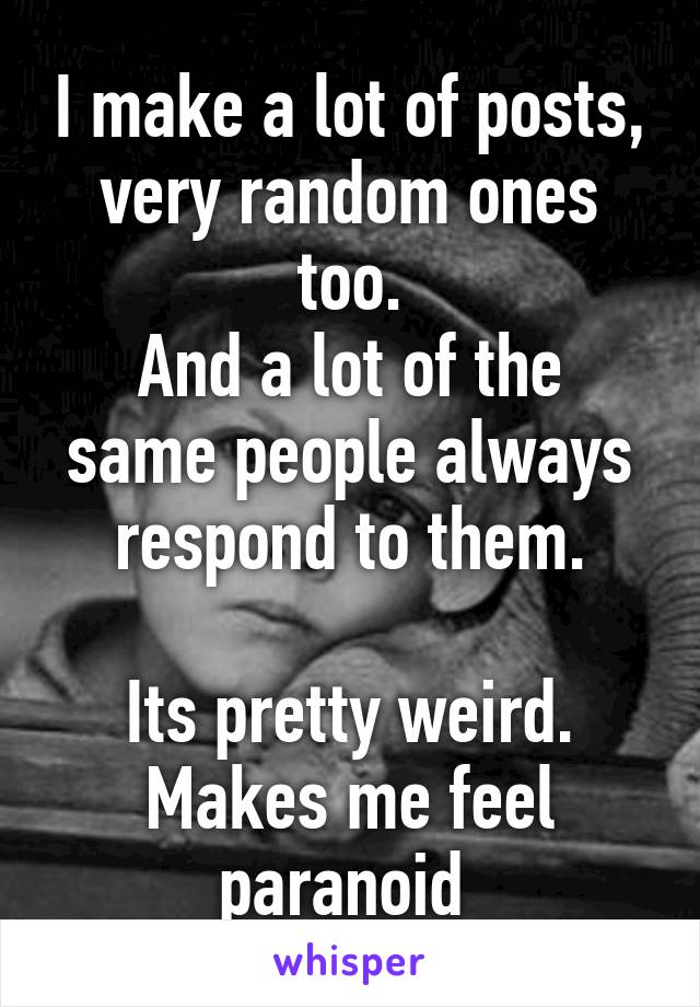 I make a lot of posts, very random ones too.
And a lot of the same people always respond to them.

Its pretty weird. Makes me feel paranoid 