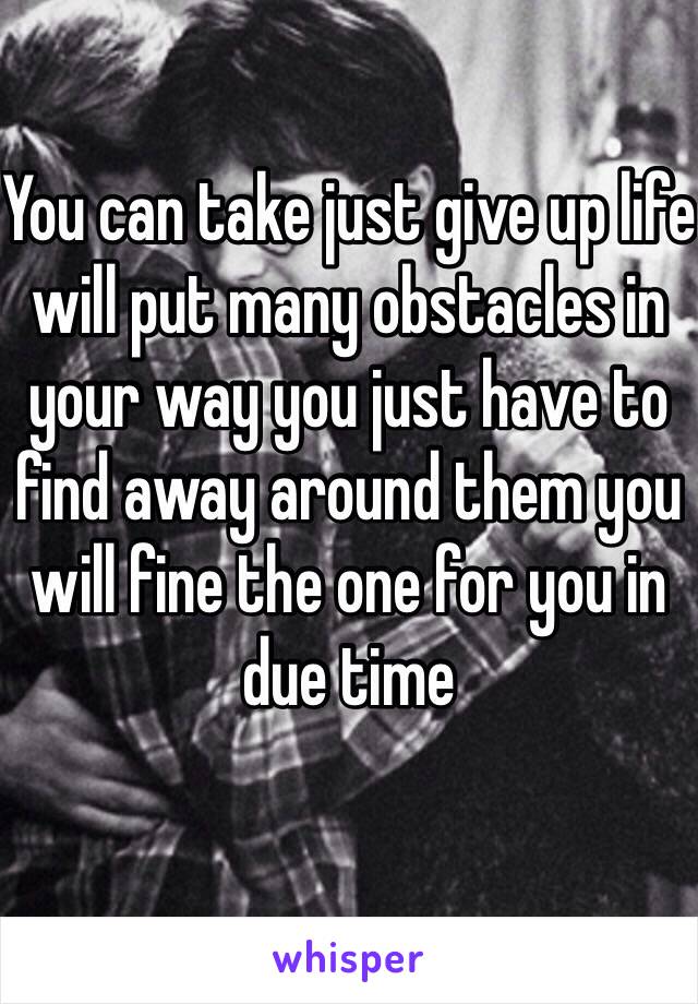 You can take just give up life will put many obstacles in your way you just have to find away around them you will fine the one for you in due time
