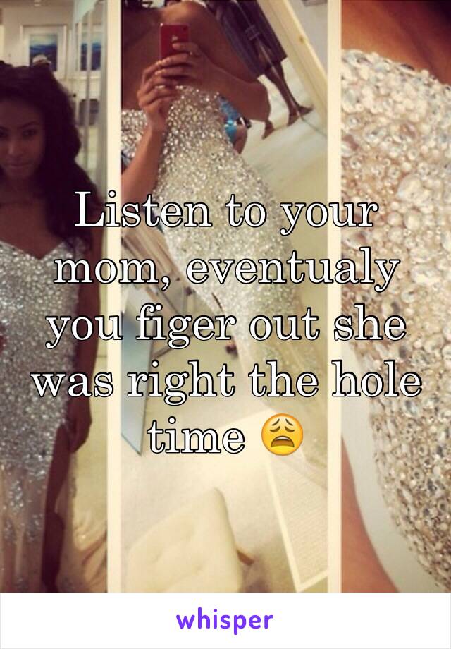 Listen to your mom, eventualy you figer out she was right the hole time 😩