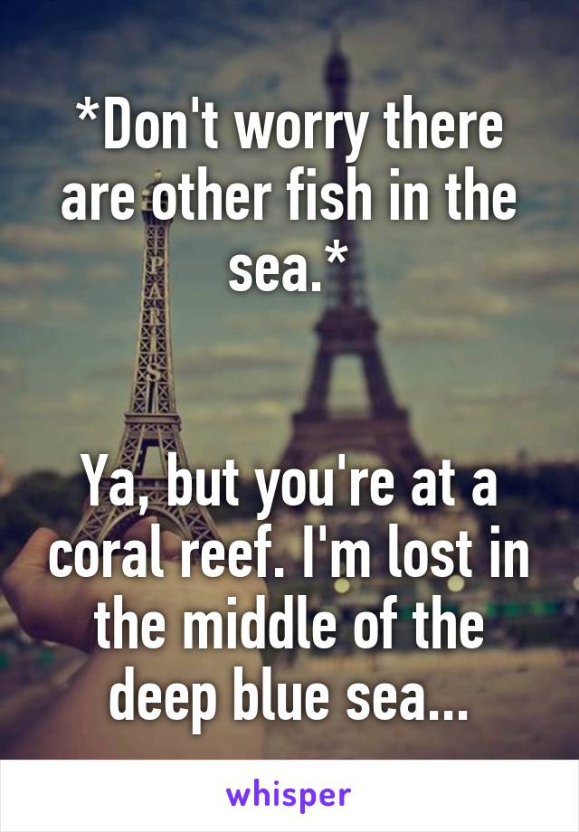 *Don't worry there are other fish in the sea.*


Ya, but you're at a coral reef. I'm lost in the middle of the deep blue sea...