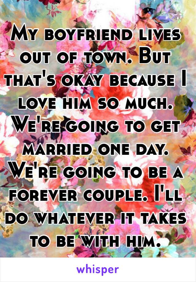 My boyfriend lives out of town. But that's okay because I love him so much. We're going to get married one day. We're going to be a forever couple. I'll do whatever it takes to be with him. 