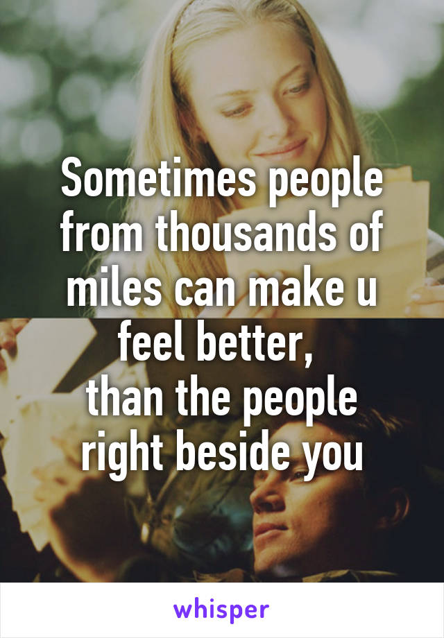Sometimes people from thousands of miles can make u feel better, 
than the people right beside you