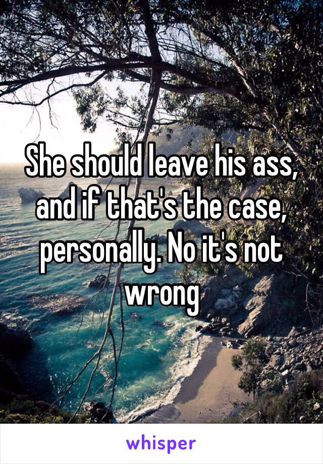 She should leave his ass, and if that's the case, personally. No it's not wrong