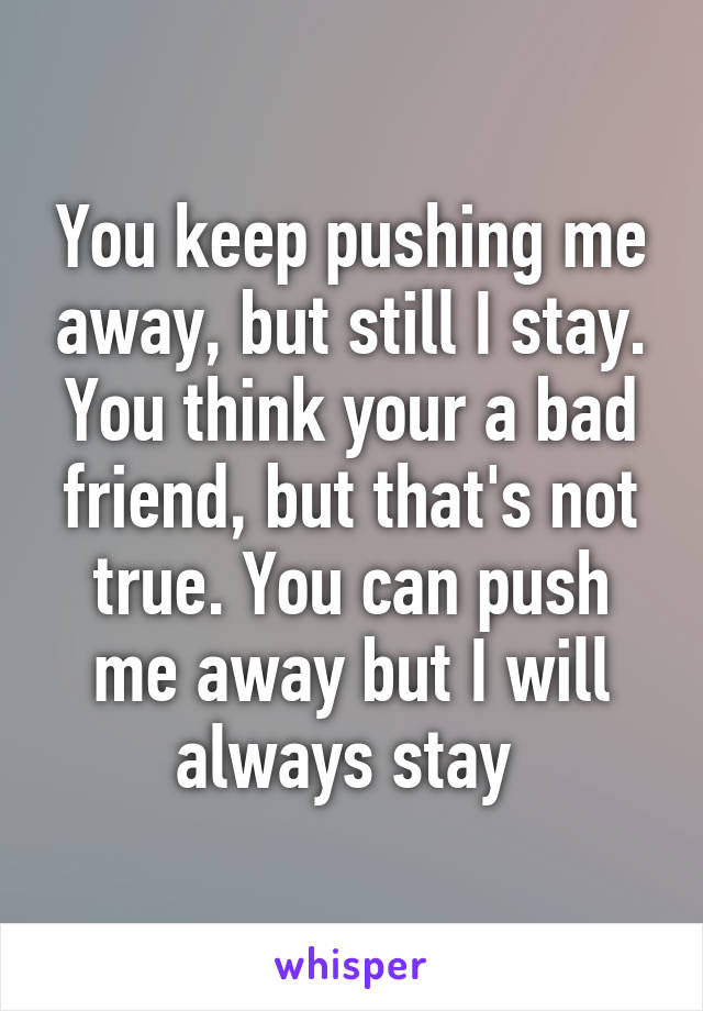 You keep pushing me away, but still I stay. You think your a bad friend, but that's not true. You can push me away but I will always stay 