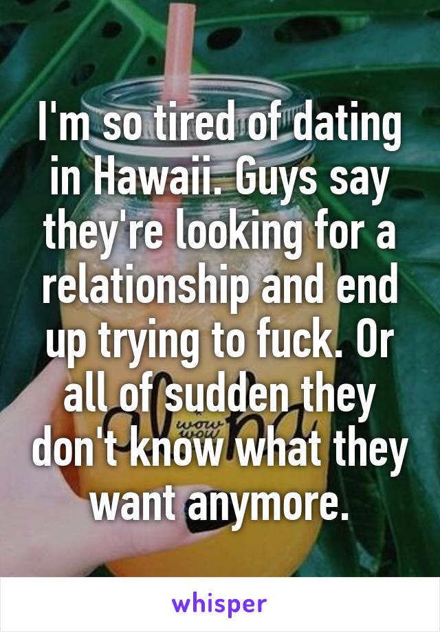 I'm so tired of dating in Hawaii. Guys say they're looking for a relationship and end up trying to fuck. Or all of sudden they don't know what they want anymore.