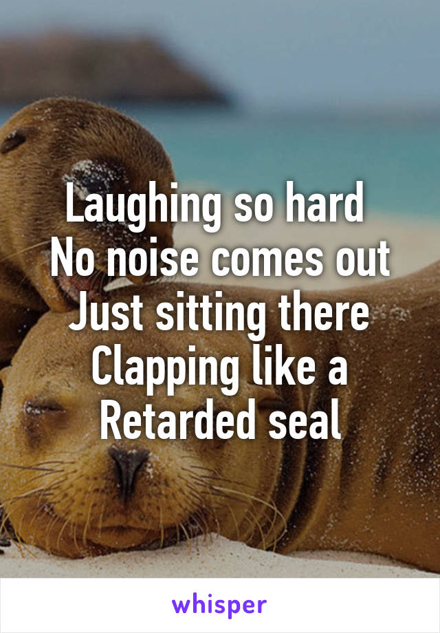 Laughing so hard 
No noise comes out
Just sitting there
Clapping like a
Retarded seal