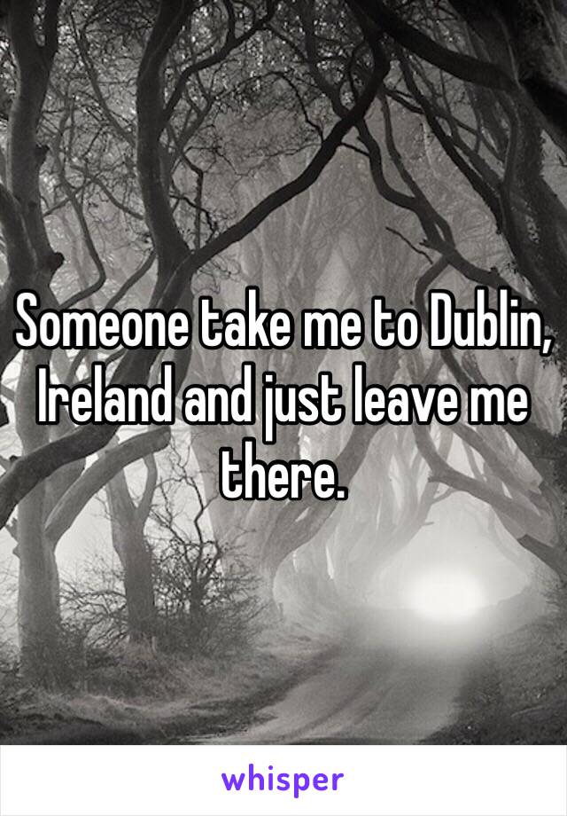 Someone take me to Dublin, Ireland and just leave me there. 