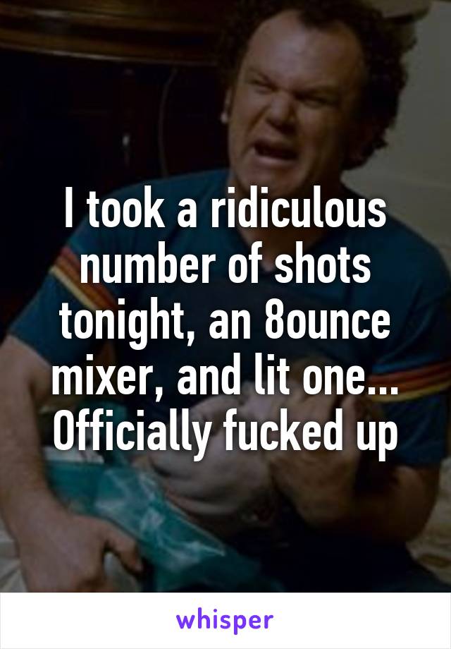 I took a ridiculous number of shots tonight, an 8ounce mixer, and lit one... Officially fucked up