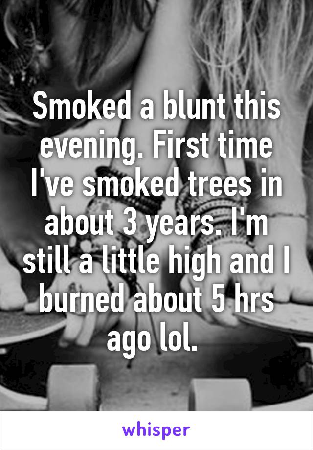 Smoked a blunt this evening. First time I've smoked trees in about 3 years. I'm still a little high and I burned about 5 hrs ago lol. 