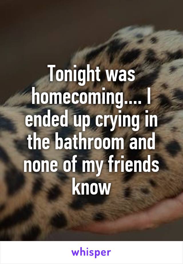 Tonight was homecoming.... I ended up crying in the bathroom and none of my friends know