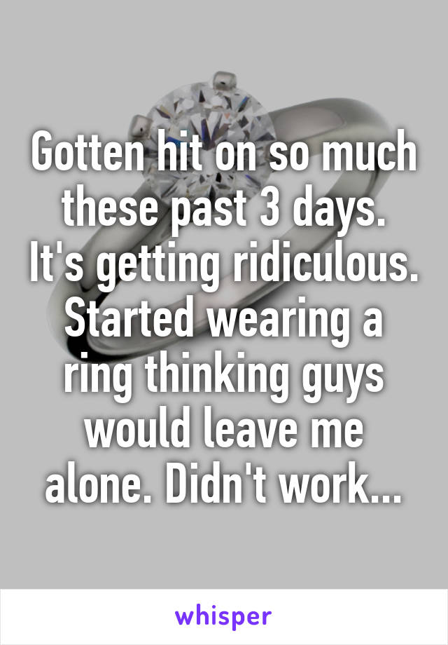 Gotten hit on so much these past 3 days. It's getting ridiculous. Started wearing a ring thinking guys would leave me alone. Didn't work...