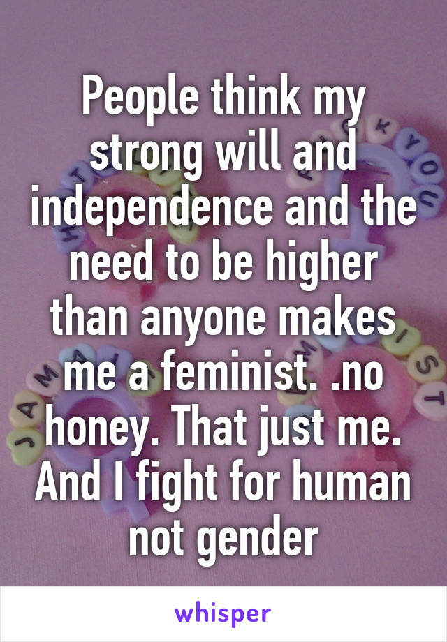 People think my strong will and independence and the need to be higher than anyone makes me a feminist. .no honey. That just me. And I fight for human not gender