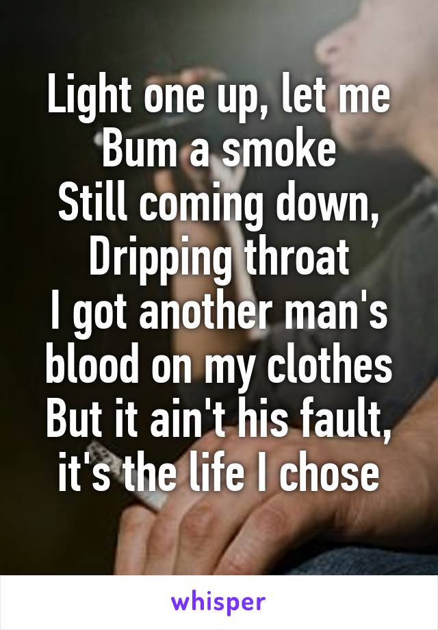 Light one up, let me
Bum a smoke
Still coming down,
Dripping throat
I got another man's blood on my clothes
But it ain't his fault, it's the life I chose
