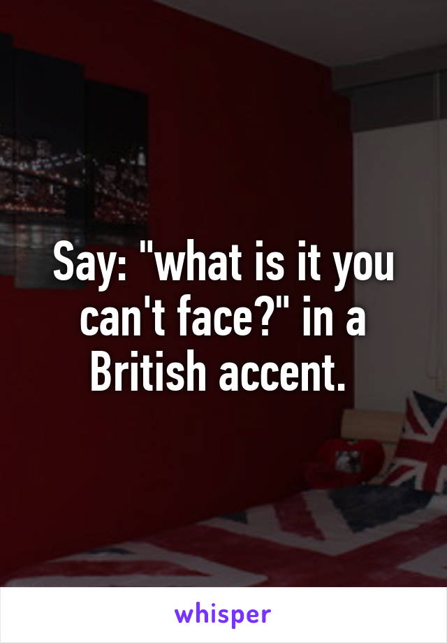 Say: "what is it you can't face?" in a British accent. 