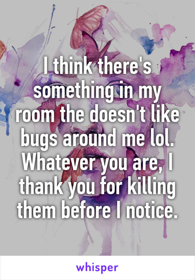 I think there's something in my room the doesn't like bugs around me lol. Whatever you are, I thank you for killing them before I notice.