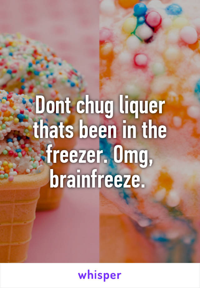 Dont chug liquer thats been in the freezer. Omg, brainfreeze. 