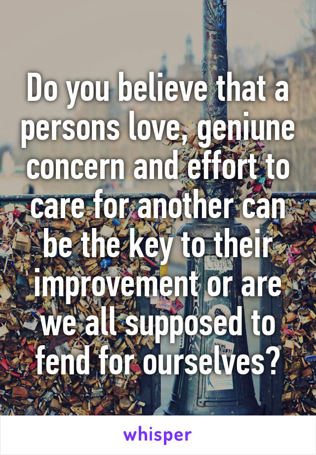 Do you believe that a persons love, geniune concern and effort to care for another can be the key to their improvement or are we all supposed to fend for ourselves?