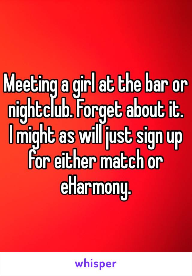 Meeting a girl at the bar or nightclub. Forget about it.
I might as will just sign up for either match or eHarmony.