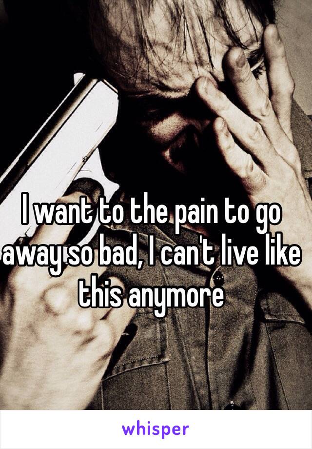 I want to the pain to go away so bad, I can't live like this anymore 