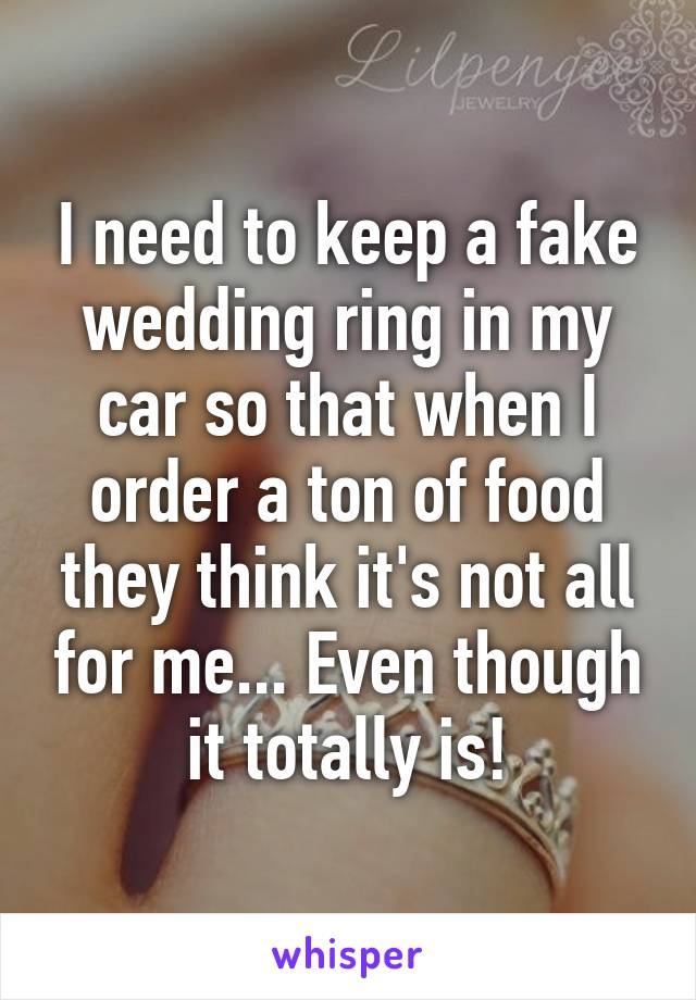 I need to keep a fake wedding ring in my car so that when I order a ton of food they think it's not all for me... Even though it totally is!