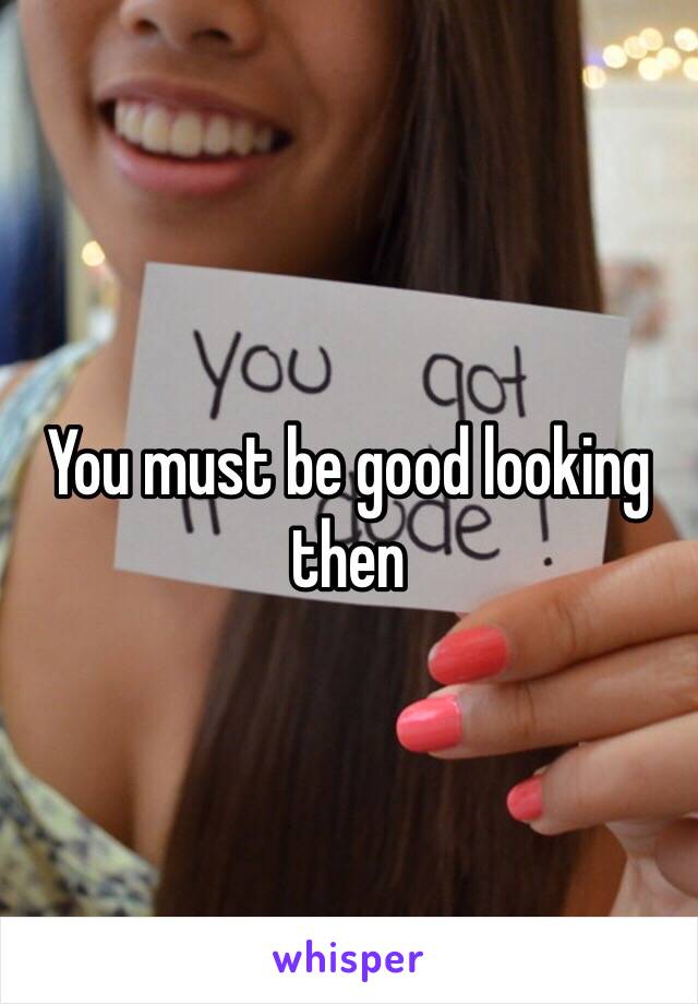 You must be good looking then