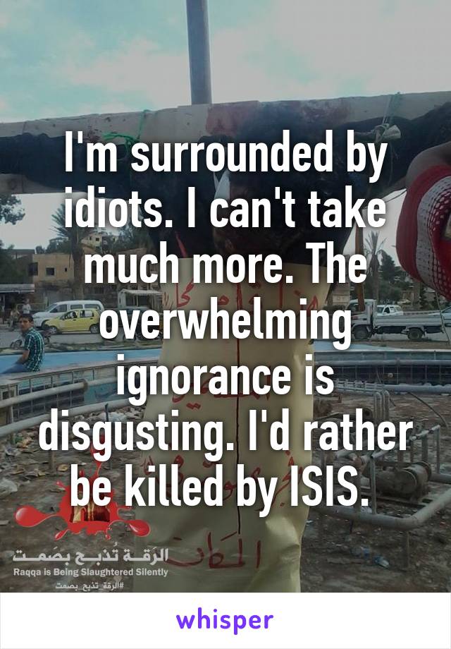 I'm surrounded by idiots. I can't take much more. The overwhelming ignorance is disgusting. I'd rather be killed by ISIS. 