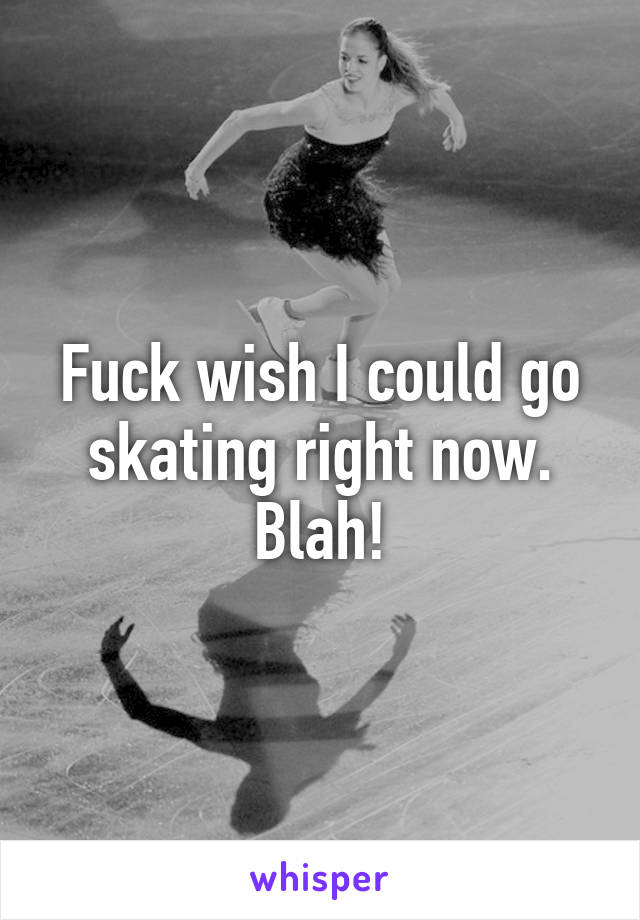 Fuck wish I could go skating right now. Blah!