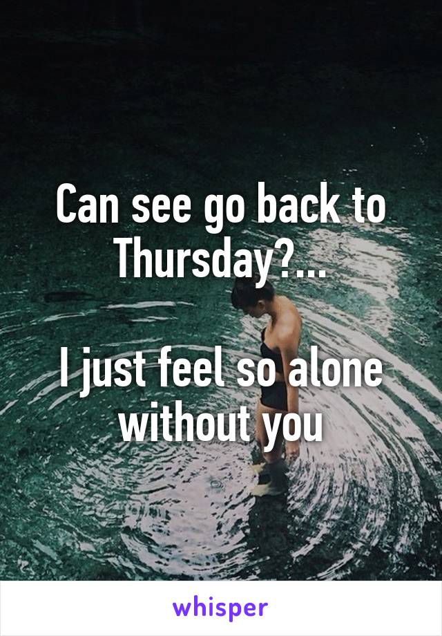 Can see go back to Thursday?...

I just feel so alone without you