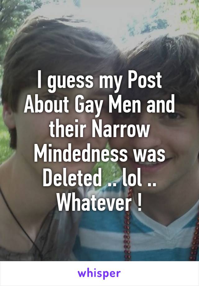 I guess my Post About Gay Men and their Narrow Mindedness was Deleted .. lol .. Whatever !