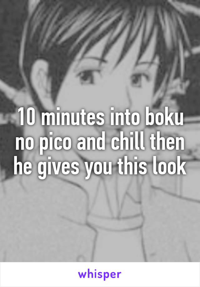 10 minutes into boku no pico and chill then he gives you this look