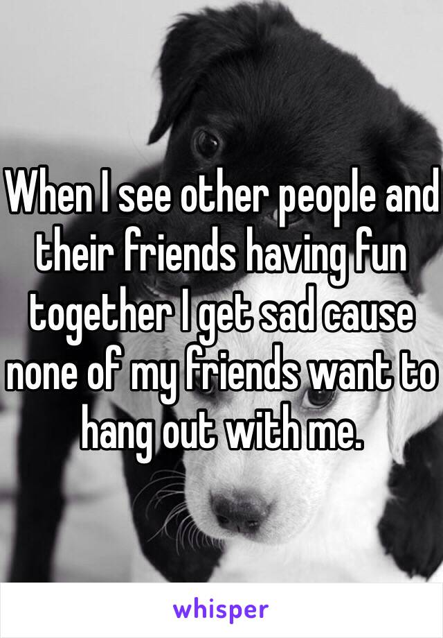 When I see other people and their friends having fun together I get sad cause none of my friends want to hang out with me. 