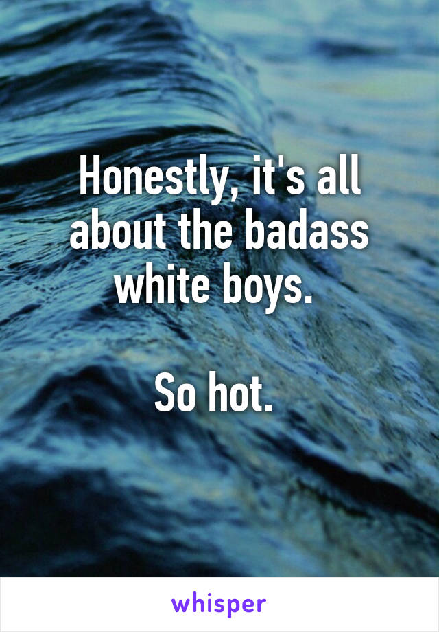 Honestly, it's all about the badass white boys. 

So hot. 
