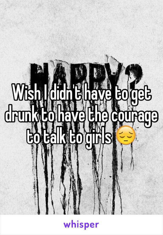 Wish I didn't have to get drunk to have the courage to talk to girls 😔