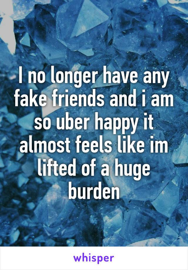 I no longer have any fake friends and i am so uber happy it almost feels like im lifted of a huge burden