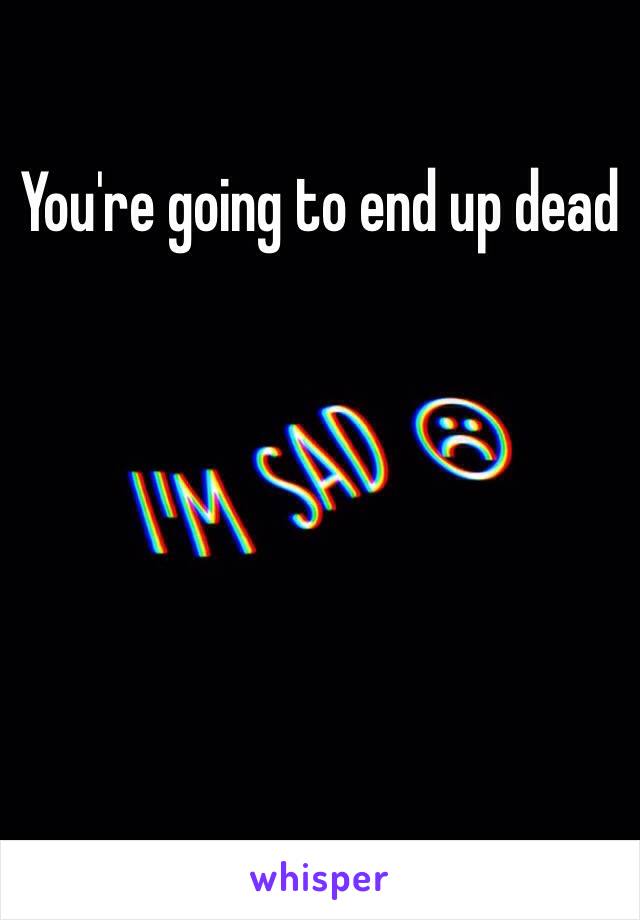 You're going to end up dead