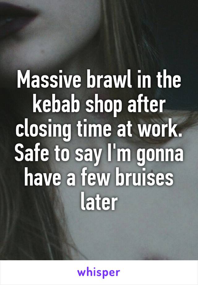 Massive brawl in the kebab shop after closing time at work. Safe to say I'm gonna have a few bruises later