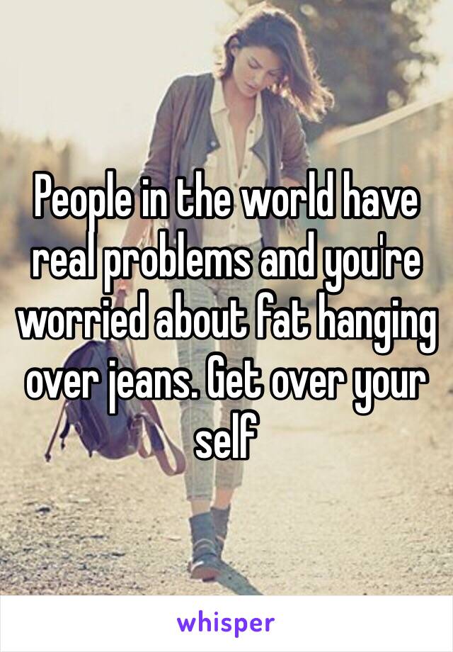 People in the world have real problems and you're worried about fat hanging over jeans. Get over your self 