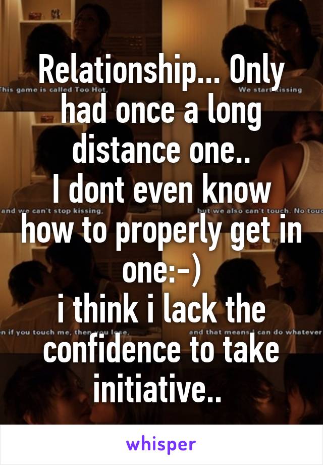 Relationship... Only had once a long distance one..
I dont even know how to properly get in one:-)
i think i lack the confidence to take initiative.. 