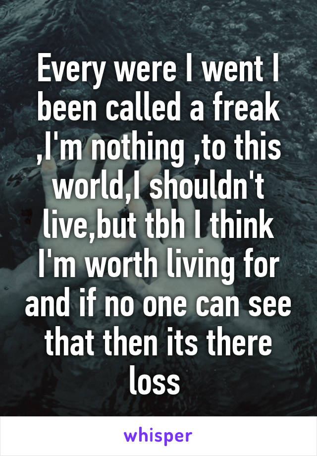 Every were I went I been called a freak ,I'm nothing ,to this world,I shouldn't live,but tbh I think I'm worth living for and if no one can see that then its there loss 