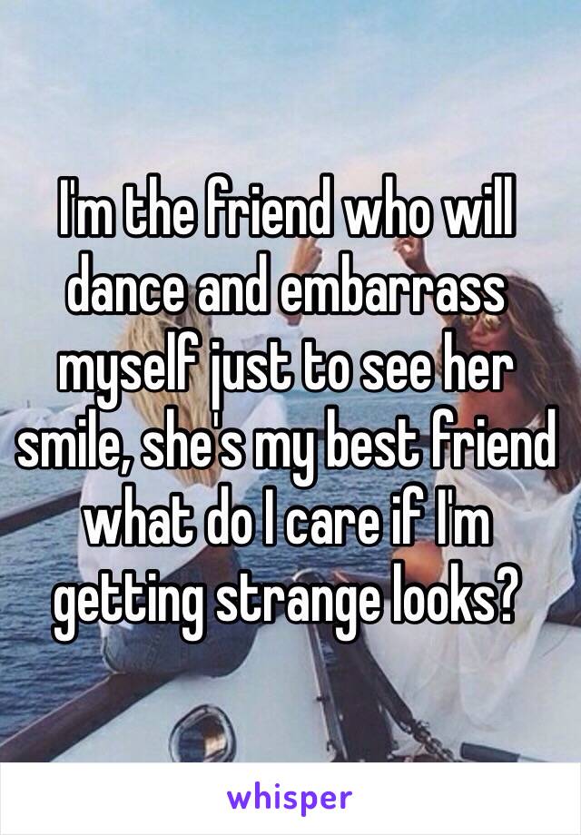 I'm the friend who will dance and embarrass myself just to see her smile, she's my best friend what do I care if I'm getting strange looks?