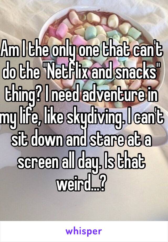 Am I the only one that can't do the "Netflix and snacks" thing? I need adventure in my life, like skydiving. I can't sit down and stare at a screen all day. Is that weird…?